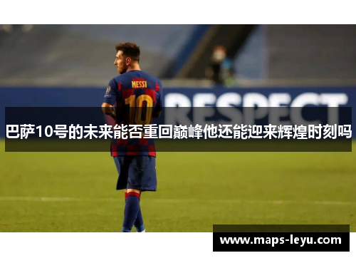 巴萨10号的未来能否重回巅峰他还能迎来辉煌时刻吗