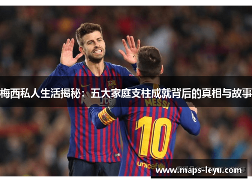 梅西私人生活揭秘：五大家庭支柱成就背后的真相与故事
