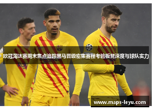 欧冠淘汰赛周末焦点追踪黑马晋级密集赛程考验板凳深度与球队实力